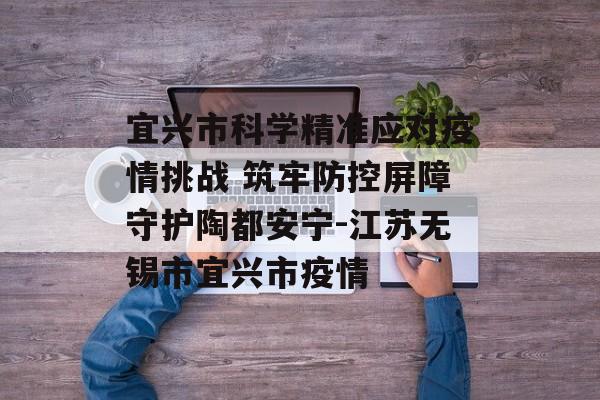 宜兴市科学精准应对疫情挑战 筑牢防控屏障守护陶都安宁-江苏无锡市宜兴市疫情