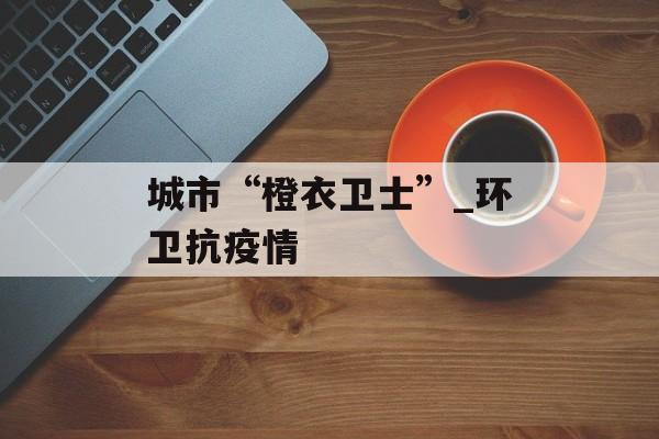 城市“橙衣卫士”_环卫抗疫情