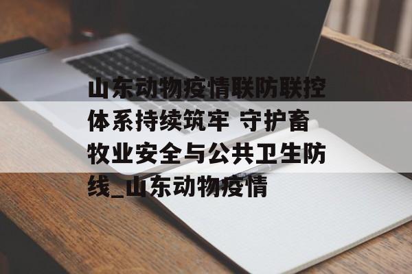 山东动物疫情联防联控体系持续筑牢 守护畜牧业安全与公共卫生防线_山东动物疫情