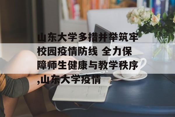 山东大学多措并举筑牢校园疫情防线 全力保障师生健康与教学秩序,山东大学疫情
