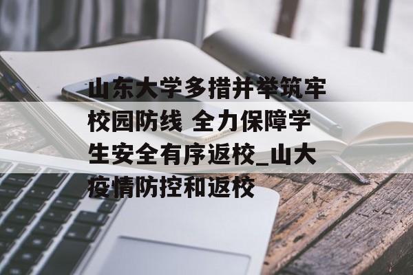 山东大学多措并举筑牢校园防线 全力保障学生安全有序返校_山大疫情防控和返校