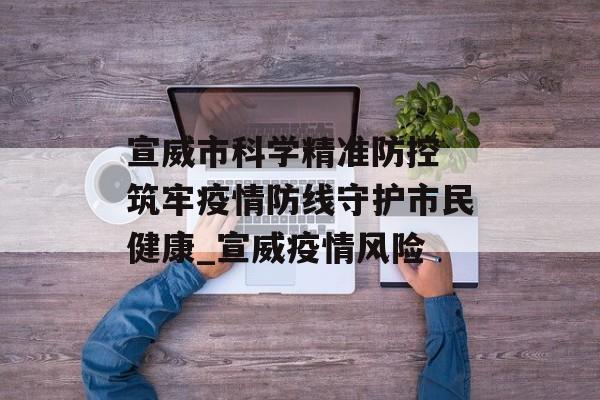 宣威市科学精准防控 筑牢疫情防线守护市民健康_宣威疫情风险