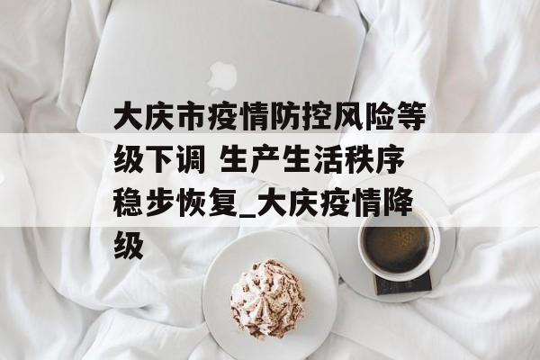 大庆市疫情防控风险等级下调 生产生活秩序稳步恢复_大庆疫情降级
