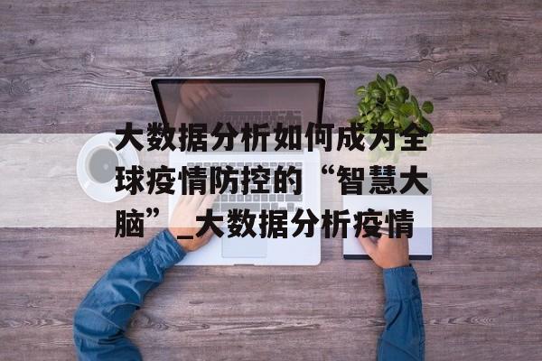 大数据分析如何成为全球疫情防控的“智慧大脑”_大数据分析疫情