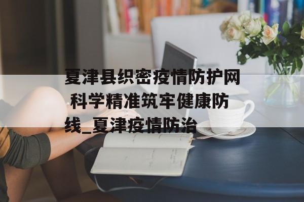 夏津县织密疫情防护网 科学精准筑牢健康防线_夏津疫情防治