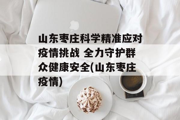 山东枣庄科学精准应对疫情挑战 全力守护群众健康安全(山东枣庄疫情)