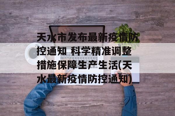 天水市发布最新疫情防控通知 科学精准调整措施保障生产生活(天水最新疫情防控通知)