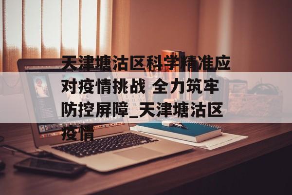 天津塘沽区科学精准应对疫情挑战 全力筑牢防控屏障_天津塘沽区疫情