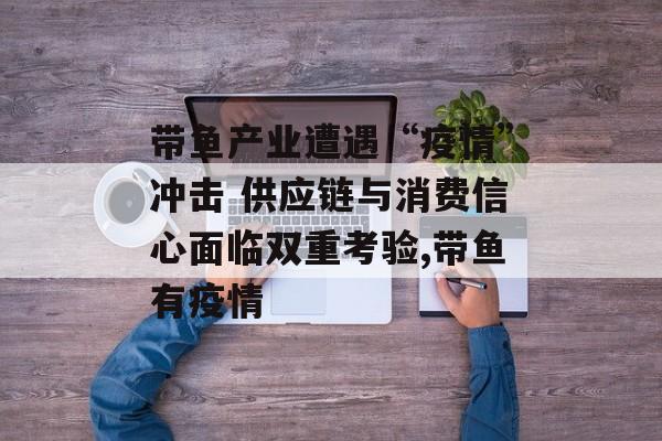 带鱼产业遭遇“疫情”冲击 供应链与消费信心面临双重考验,带鱼有疫情