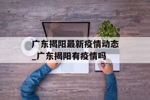 广东揭阳最新疫情动态_广东揭阳有疫情吗