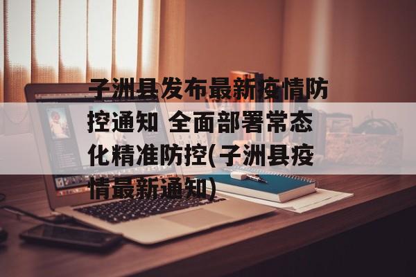 子洲县发布最新疫情防控通知 全面部署常态化精准防控(子洲县疫情最新通知)