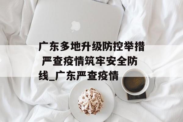 广东多地升级防控举措 严查疫情筑牢安全防线_广东严查疫情