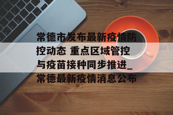 常德市发布最新疫情防控动态 重点区域管控与疫苗接种同步推进_常德最新疫情消息公布