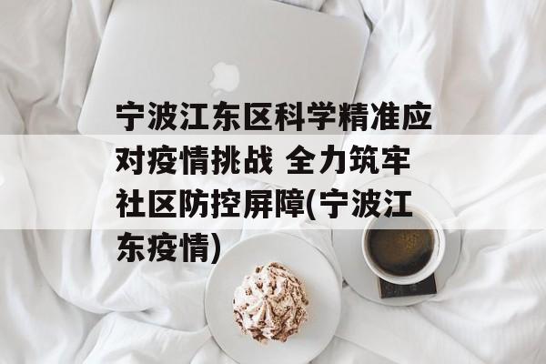 宁波江东区科学精准应对疫情挑战 全力筑牢社区防控屏障(宁波江东疫情)