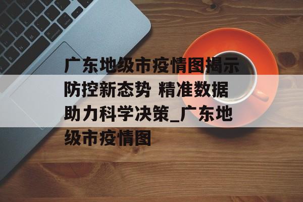 广东地级市疫情图揭示防控新态势 精准数据助力科学决策_广东地级市疫情图
