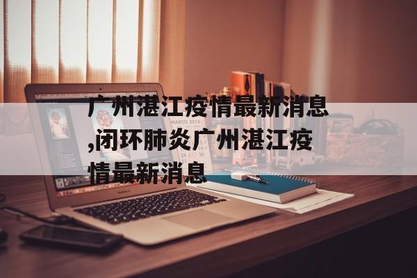 广州湛江疫情最新消息,闭环肺炎广州湛江疫情最新消息