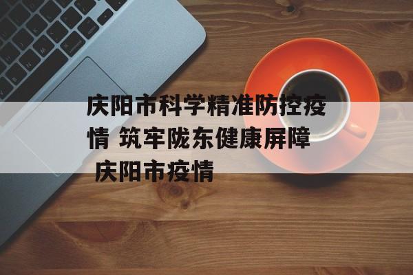 庆阳市科学精准防控疫情 筑牢陇东健康屏障 庆阳市疫情