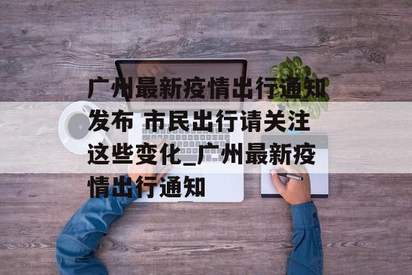广州最新疫情出行通知发布 市民出行请关注这些变化_广州最新疫情出行通知