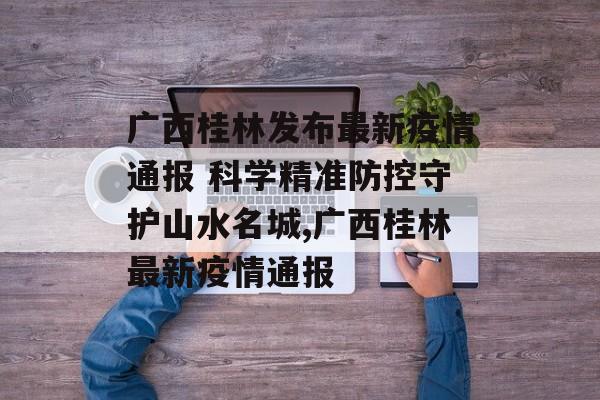 广西桂林发布最新疫情通报 科学精准防控守护山水名城,广西桂林最新疫情通报