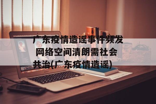 广东疫情造谣事件频发 网络空间清朗需社会共治(广东疫情造谣)