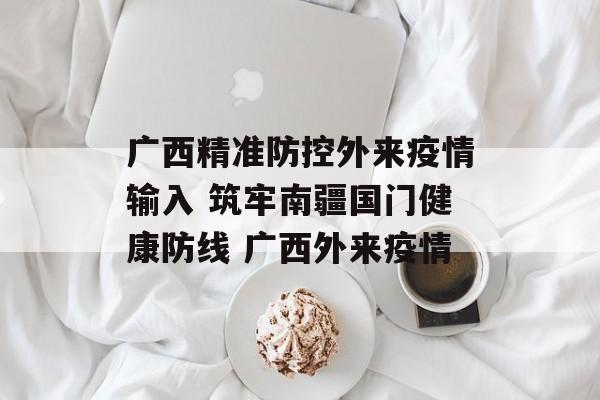 广西精准防控外来疫情输入 筑牢南疆国门健康防线 广西外来疫情