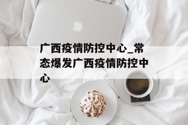 广西疫情防控中心_常态爆发广西疫情防控中心