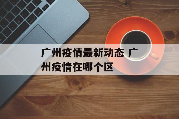 广州疫情最新动态 广州疫情在哪个区