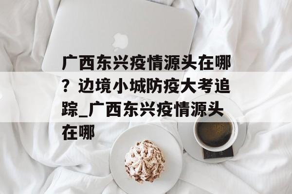 广西东兴疫情源头在哪？边境小城防疫大考追踪_广西东兴疫情源头在哪