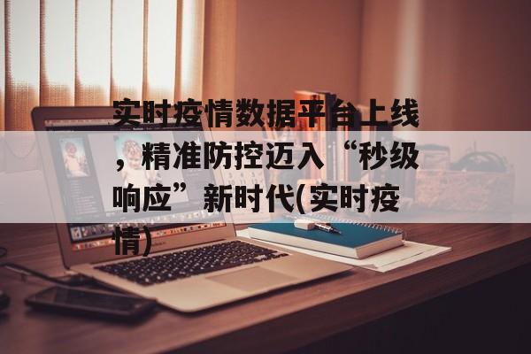 实时疫情数据平台上线，精准防控迈入“秒级响应”新时代(实时疫情)