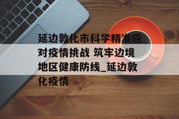 延边敦化市科学精准应对疫情挑战 筑牢边境地区健康防线_延边敦化疫情