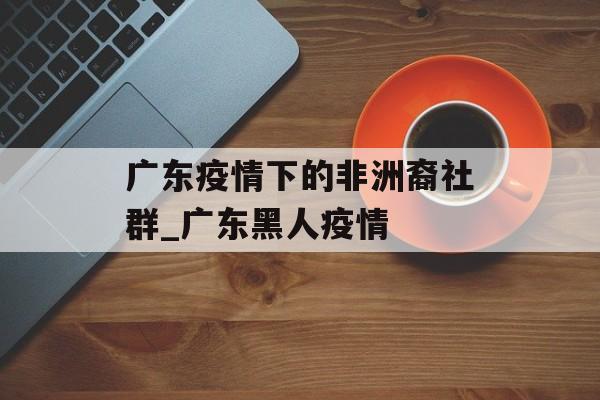 广东疫情下的非洲裔社群_广东黑人疫情