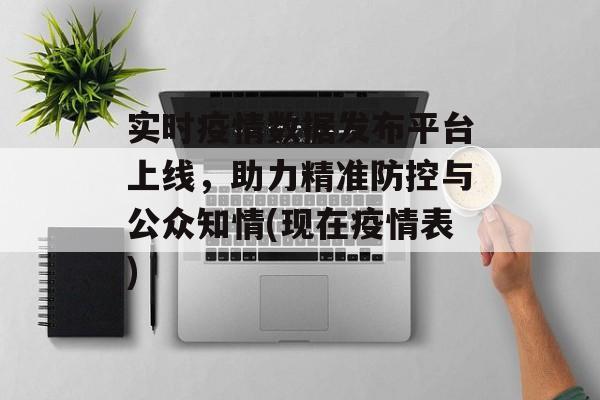 实时疫情数据发布平台上线，助力精准防控与公众知情(现在疫情表)
