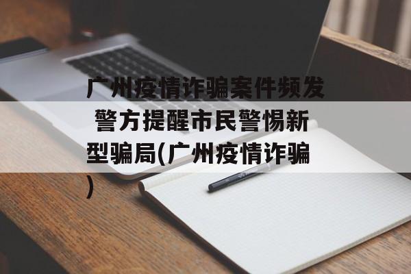 广州疫情诈骗案件频发 警方提醒市民警惕新型骗局(广州疫情诈骗)