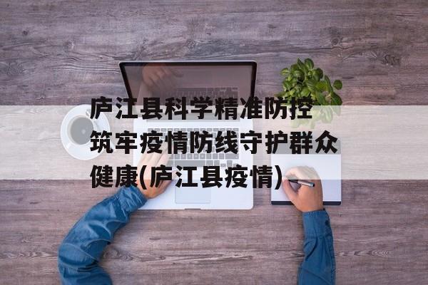 庐江县科学精准防控 筑牢疫情防线守护群众健康(庐江县疫情)