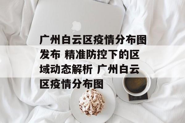 广州白云区疫情分布图发布 精准防控下的区域动态解析 广州白云区疫情分布图