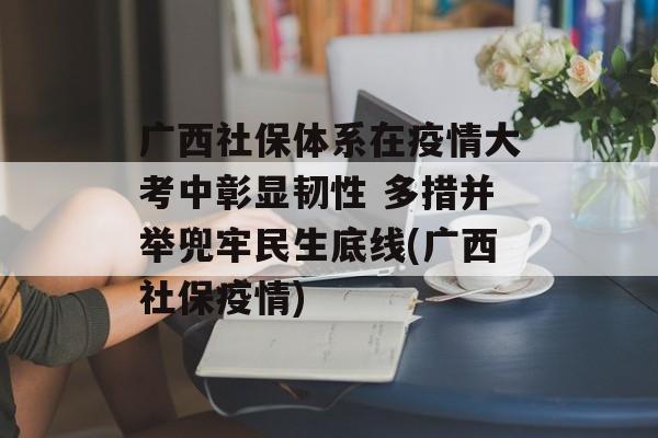 广西社保体系在疫情大考中彰显韧性 多措并举兜牢民生底线(广西社保疫情)