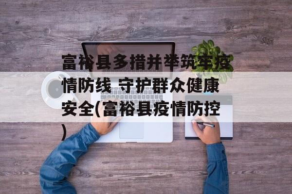 富裕县多措并举筑牢疫情防线 守护群众健康安全(富裕县疫情防控)