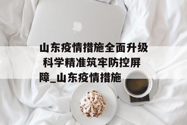 山东疫情措施全面升级 科学精准筑牢防控屏障_山东疫情措施