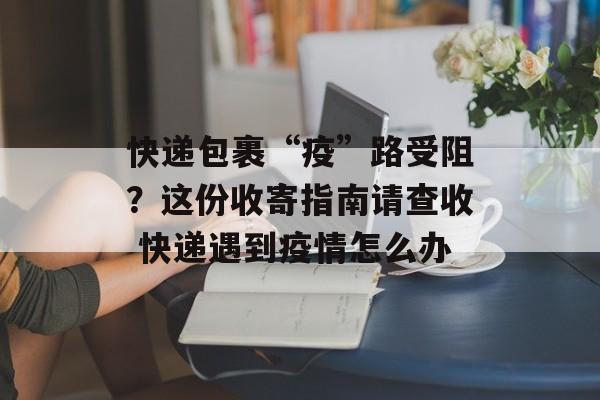 快递包裹“疫”路受阻？这份收寄指南请查收 快递遇到疫情怎么办