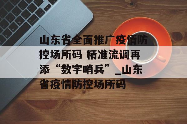 山东省全面推广疫情防控场所码 精准流调再添“数字哨兵”_山东省疫情防控场所码