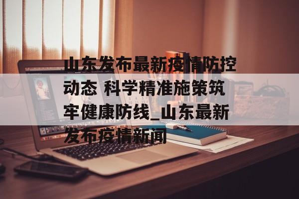 山东发布最新疫情防控动态 科学精准施策筑牢健康防线_山东最新发布疫情新闻