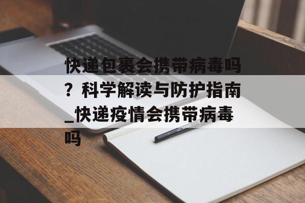 快递包裹会携带病毒吗？科学解读与防护指南_快递疫情会携带病毒吗