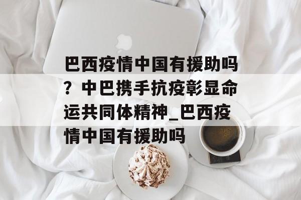 巴西疫情中国有援助吗？中巴携手抗疫彰显命运共同体精神_巴西疫情中国有援助吗