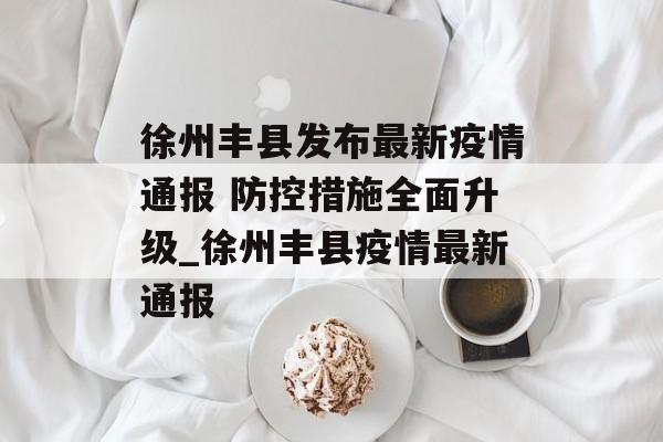 徐州丰县发布最新疫情通报 防控措施全面升级_徐州丰县疫情最新通报