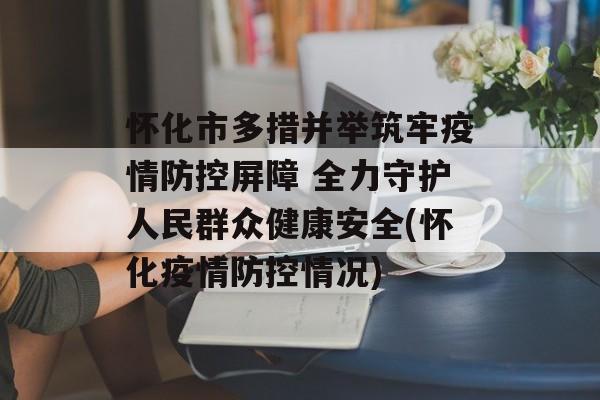 怀化市多措并举筑牢疫情防控屏障 全力守护人民群众健康安全(怀化疫情防控情况)