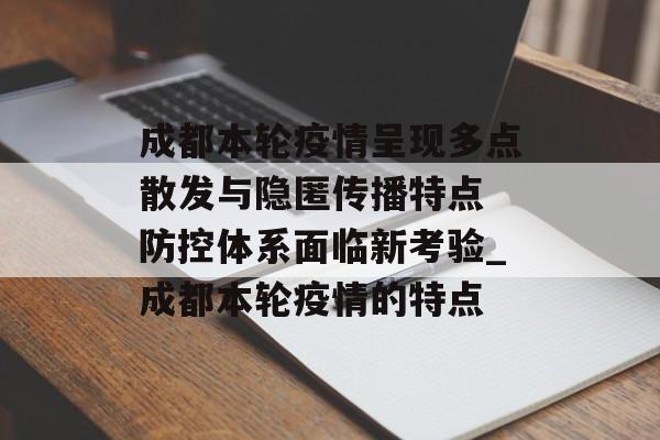 成都本轮疫情呈现多点散发与隐匿传播特点 防控体系面临新考验_成都本轮疫情的特点