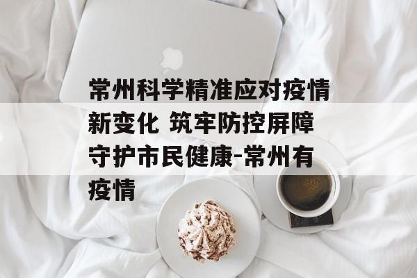 常州科学精准应对疫情新变化 筑牢防控屏障守护市民健康-常州有疫情