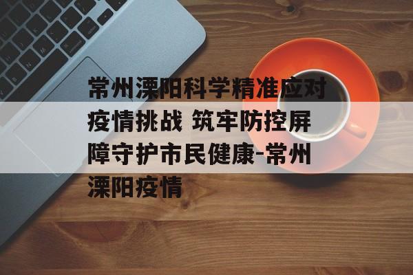 常州溧阳科学精准应对疫情挑战 筑牢防控屏障守护市民健康-常州溧阳疫情