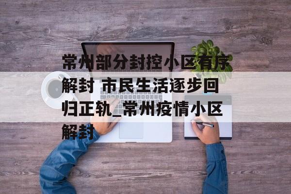 常州部分封控小区有序解封 市民生活逐步回归正轨_常州疫情小区解封