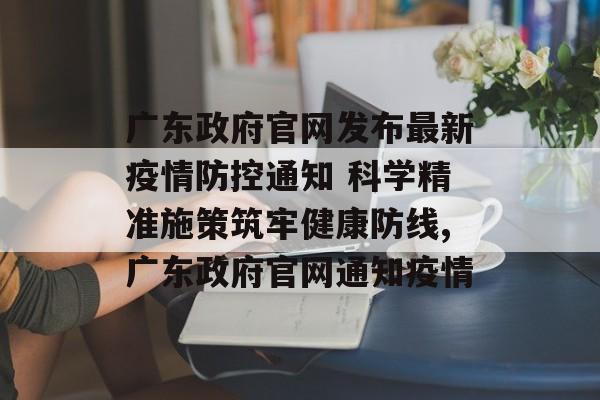 广东政府官网发布最新疫情防控通知 科学精准施策筑牢健康防线,广东政府官网通知疫情